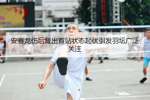 安赛龙伤后复出首站状态起伏引发羽坛广泛关注